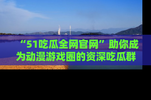 “51吃瓜全网官网”助你成为动漫游戏圈的资深吃瓜群众!