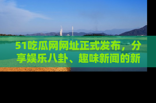 51吃瓜网网址正式发布，分享娱乐八卦、趣味新闻的新平台