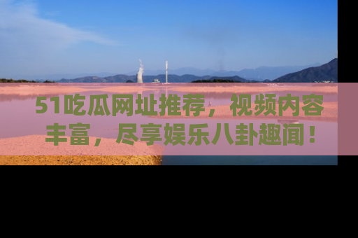 51吃瓜网址推荐，视频内容丰富，尽享娱乐八卦趣闻！