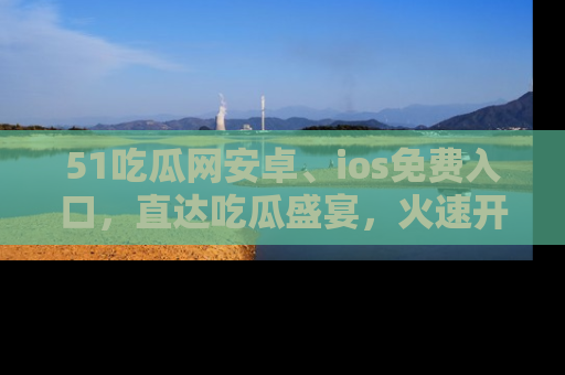 51吃瓜网安卓、ios免费入口,直达吃瓜盛宴,火速开启线上体验!