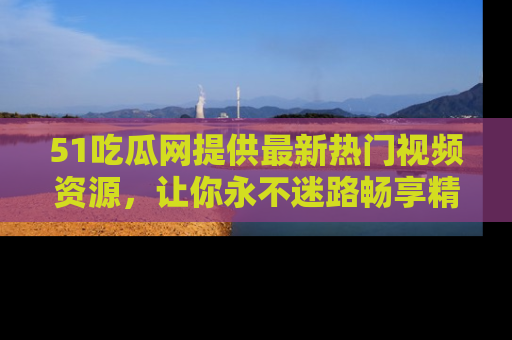 51吃瓜网提供最新热门视频资源,让你永不迷路畅享精彩!