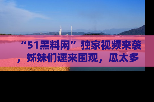 “51黑料网”独家视频来袭，姊妹们速来围观，瓜太多简直停不下来！