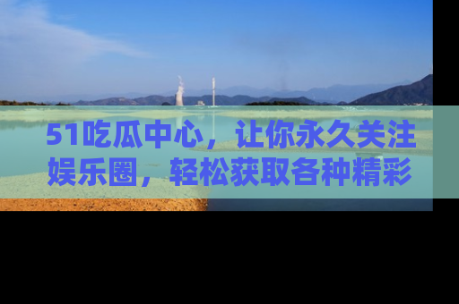 51吃瓜中心，让你永久关注娱乐圈，轻松获取各种精彩的吃瓜信息！