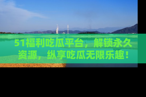 51福利吃瓜平台，解锁永久资源，纵享吃瓜无限乐趣！