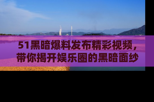 51黑暗爆料发布精彩视频，带你揭开娱乐圈的黑暗面纱