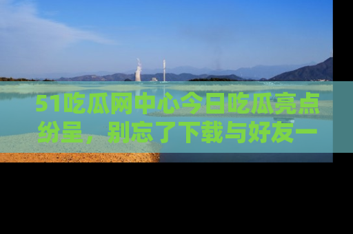 51吃瓜网中心今日吃瓜亮点纷呈，别忘了下载与好友一同分享！