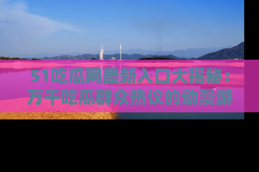 51吃瓜网最新入口大揭秘：万千吃瓜群众热议的动漫游戏事件