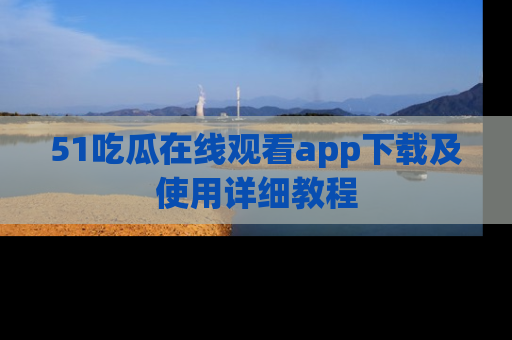 51吃瓜在线观看app下载及使用详细教程