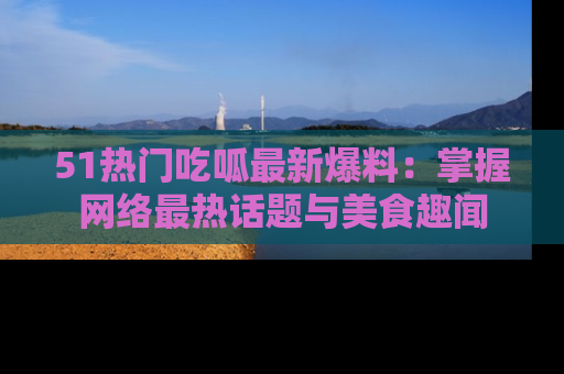 51热门吃呱最新爆料：掌握网络最热话题与美食趣闻