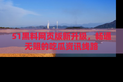 51黑料网页版新升级，畅通无阻的吃瓜资讯线路