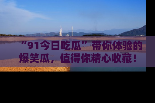 “91今日吃瓜”带你体验的爆笑瓜,值得你精心收藏!