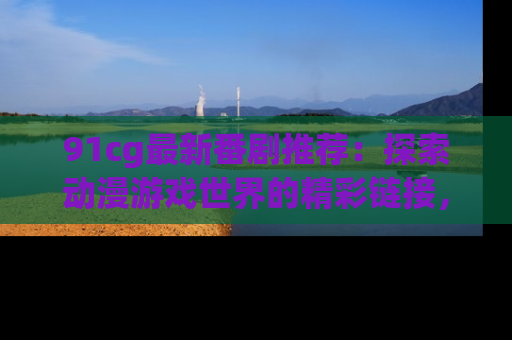 91cg最新番剧推荐：探索动漫游戏世界的精彩链接，尽在此处！