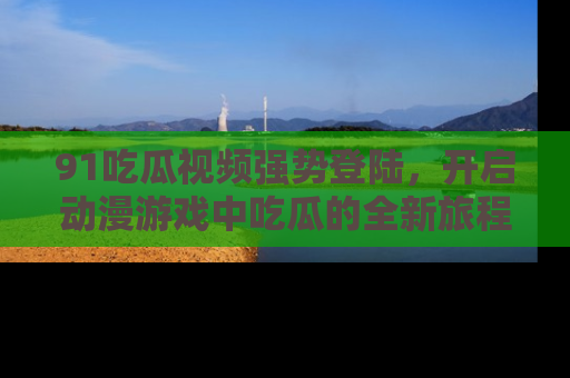 91吃瓜视频强势登陆，开启动漫游戏中吃瓜的全新旅程！