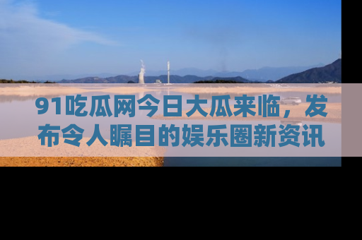 91吃瓜网今日大瓜来临，发布令人瞩目的娱乐圈新资讯！