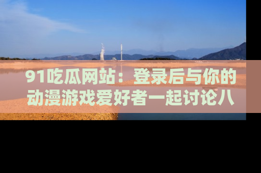 91吃瓜网站：登录后与你的动漫游戏爱好者一起讨论八卦！