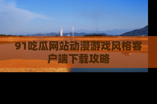 91吃瓜网站动漫游戏风格客户端下载攻略