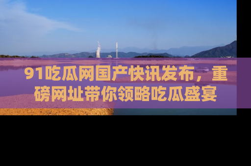 91吃瓜网国产快讯发布，重磅网址带你领略吃瓜盛宴