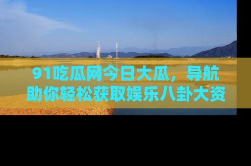 91吃瓜网今日大瓜，导航助你轻松获取娱乐八卦大资讯