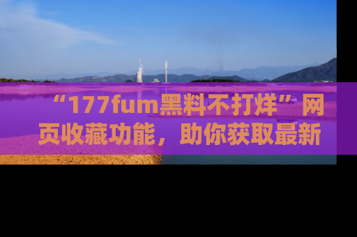 “177fum黑料不打烊”网页收藏功能,助你获取最新黑料动态