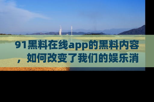 91黑料在线app的黑料内容，如何改变了我们的娱乐消费习惯？