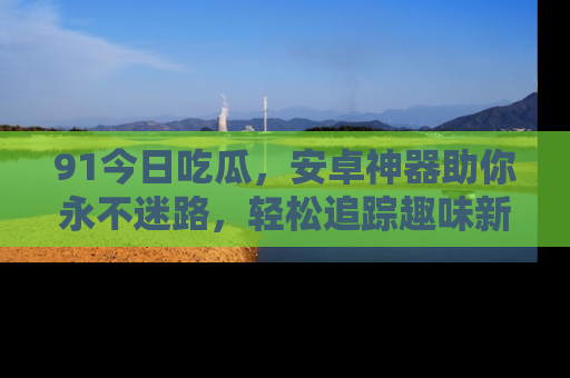 91今日吃瓜，安卓神器助你永不迷路，轻松追踪趣味新闻！