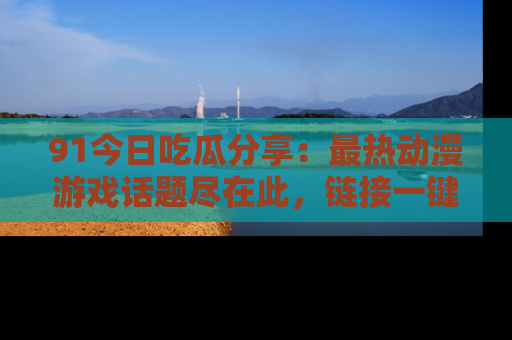 91今日吃瓜分享：最热动漫游戏话题尽在此，链接一键畅游！