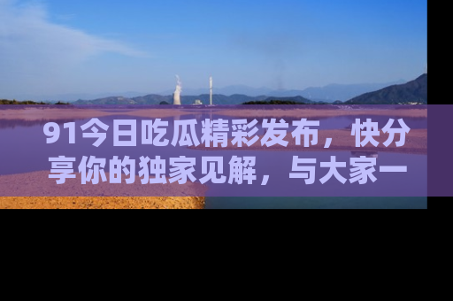 91今日吃瓜精彩发布，快分享你的独家见解，与大家一起讨论吧！