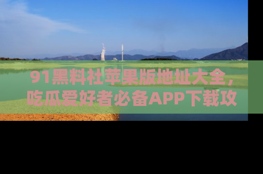 91黑料社苹果版地址大全，吃瓜爱好者必备APP下载攻略