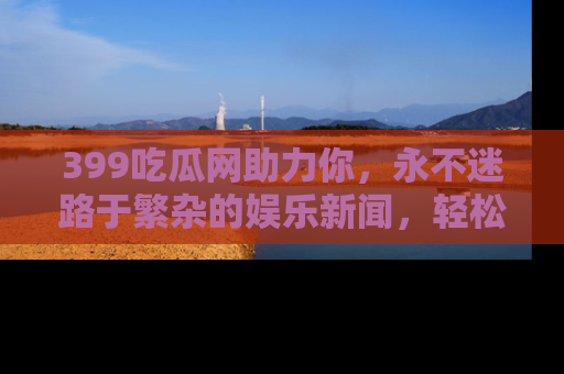 399吃瓜网助力你，永不迷路于繁杂的娱乐新闻，轻松追踪热点！