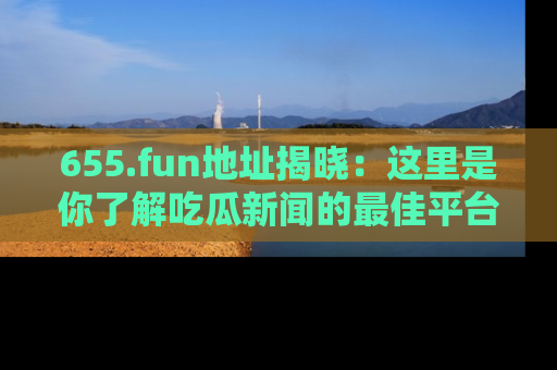 655.fun地址揭晓：这里是你了解吃瓜新闻的最佳平台，快来探索吧！