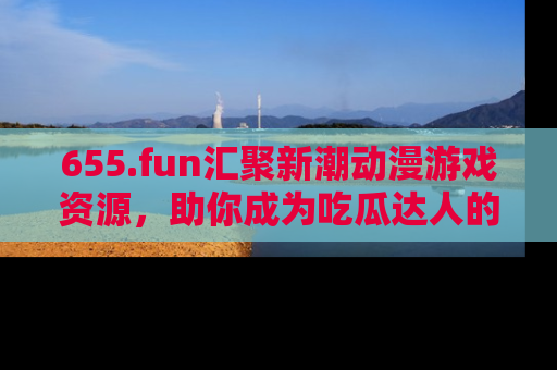 655.fun汇聚新潮动漫游戏资源，助你成为吃瓜达人的必备平台！