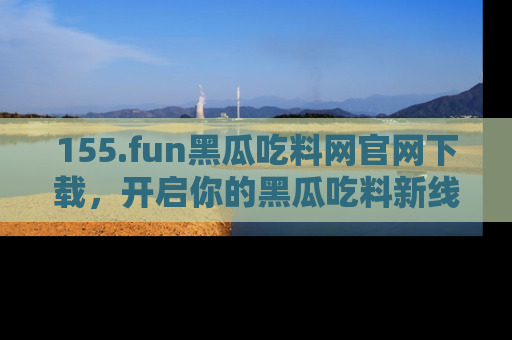 155.fun黑瓜吃料网官网下载，开启你的黑瓜吃料新线路，轻松找到入口！