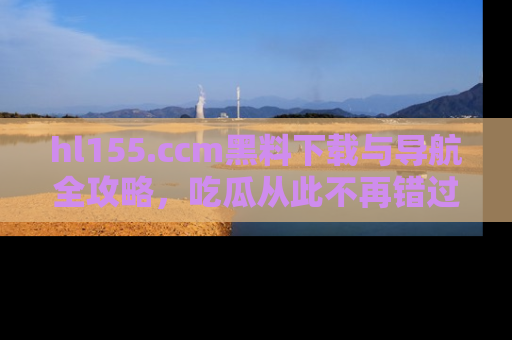 hl155.ccm黑料下载与导航全攻略,吃瓜从此不再错过任何热点