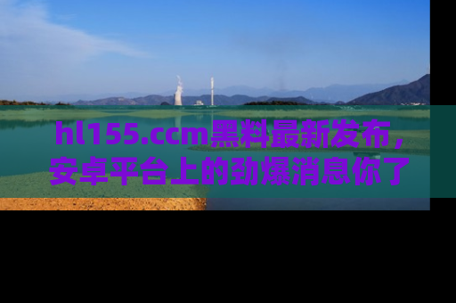 hl155.ccm黑料最新发布，安卓平台上的劲爆消息你了解了吗？