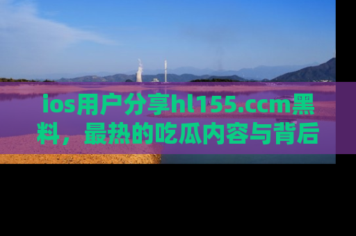 ios用户分享hl155.ccm黑料,最热的吃瓜内容与背后的真实事件!