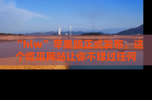 “hlw”苹果版正式发布,这个吃瓜网站让你不错过任何热议话题!