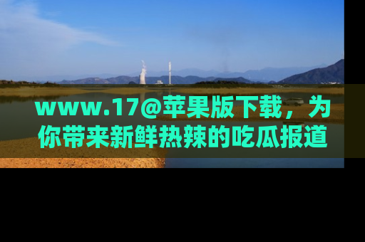 www.17@苹果版下载,为你带来新鲜热辣的吃瓜报道,尽情享受!