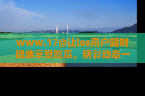 www.17@让ios用户随时随地享受吃瓜,精彩动态一手掌握