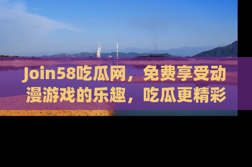 Join58吃瓜网,免费享受动漫游戏的乐趣,吃瓜更精彩!