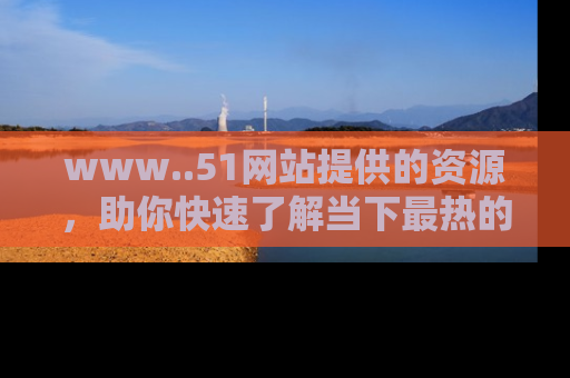 www..51网站提供的资源,助你快速了解当下最热的娱乐八卦