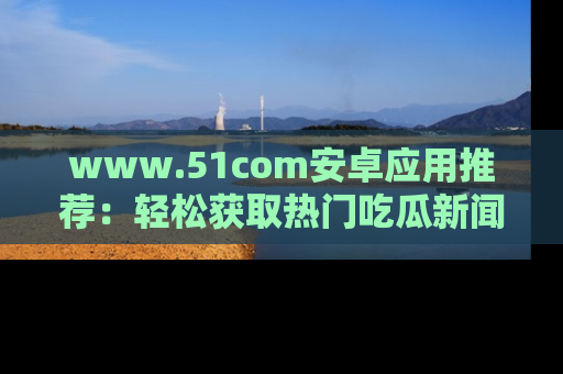 www.51com安卓应用推荐:轻松获取热门吃瓜新闻的秘诀