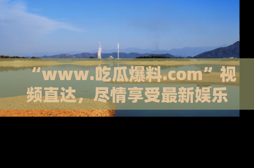 “www.吃瓜爆料.com”视频直达,尽情享受最新娱乐圈的吃瓜盛宴!
