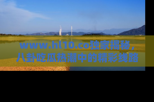 www.hl10.co独家揭秘，八卦吃瓜热潮中的精彩线路推荐