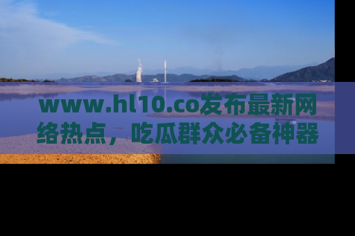 www.hl10.co发布最新网络热点,吃瓜群众必备神器