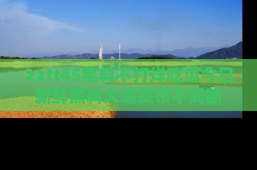 zztt45黑料不打烊吃瓜今日新鲜黑料火速发布不间断