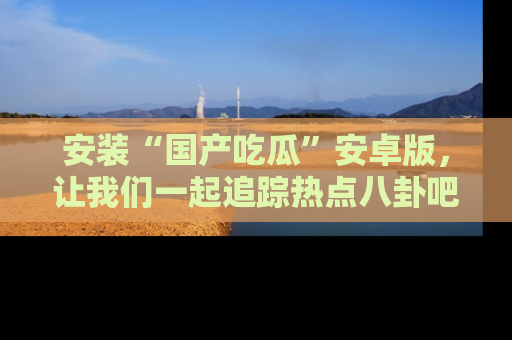安装“国产吃瓜”安卓版,让我们一起追踪热点八卦吧~