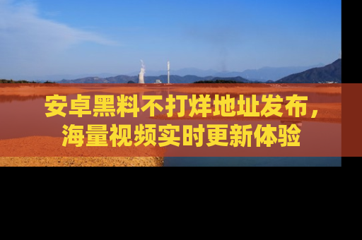 安卓黑料不打烊地址发布,海量视频实时更新体验