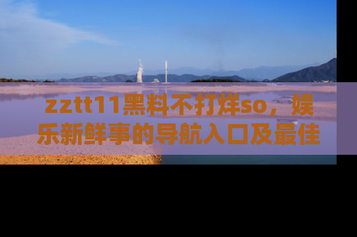 zztt11黑料不打烊so,娱乐新鲜事的导航入口及最佳浏览线路推荐
