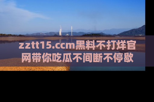 zztt15.ccm黑料不打烊官网带你吃瓜不间断不停歇