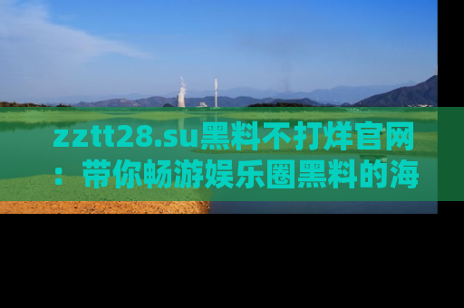 zztt28.su黑料不打烊官网:带你畅游娱乐圈黑料的海洋,掌握每一条最新消息